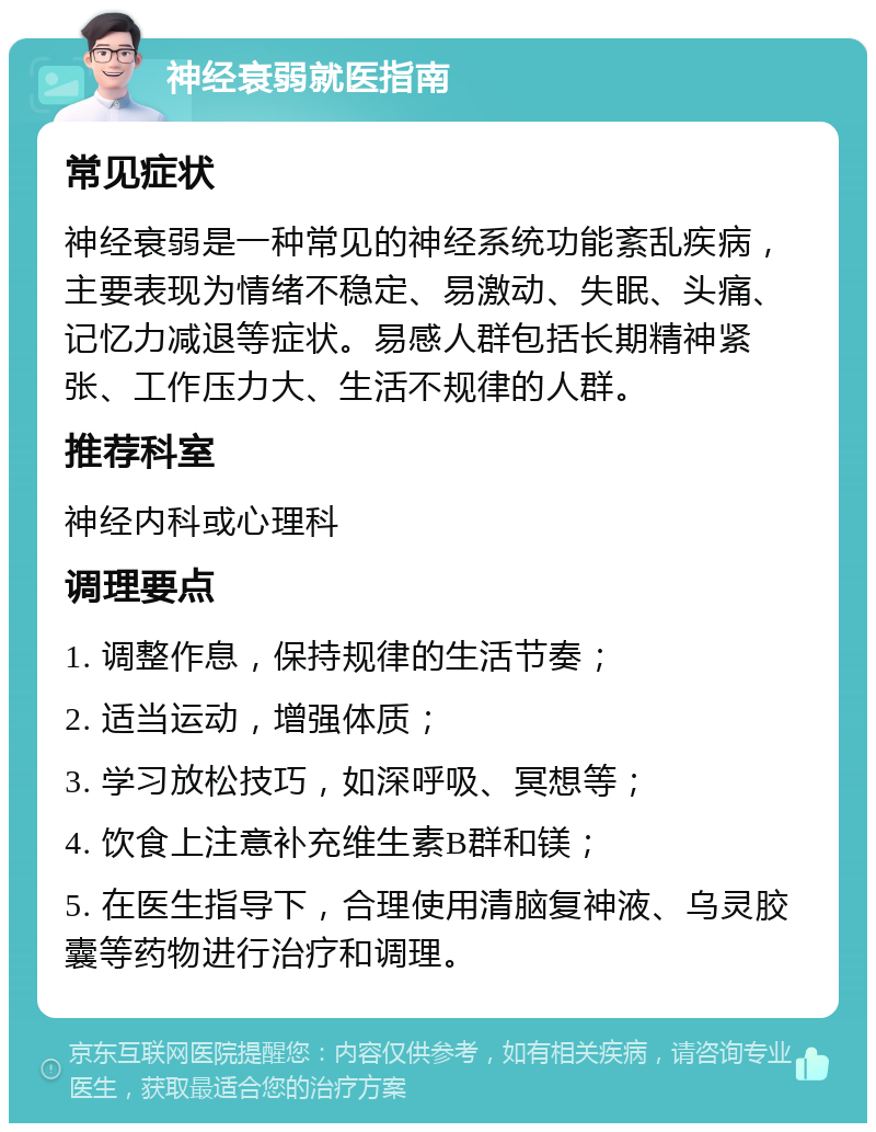 神经衰弱就医指南 常见症状 神经衰弱是一种常见的神经系统功能紊乱疾病，主要表现为情绪不稳定、易激动、失眠、头痛、记忆力减退等症状。易感人群包括长期精神紧张、工作压力大、生活不规律的人群。 推荐科室 神经内科或心理科 调理要点 1. 调整作息，保持规律的生活节奏； 2. 适当运动，增强体质； 3. 学习放松技巧，如深呼吸、冥想等； 4. 饮食上注意补充维生素B群和镁； 5. 在医生指导下，合理使用清脑复神液、乌灵胶囊等药物进行治疗和调理。