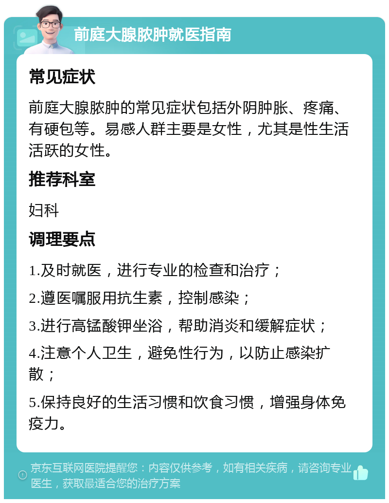 前庭大腺脓肿就医指南 常见症状 前庭大腺脓肿的常见症状包括外阴肿胀、疼痛、有硬包等。易感人群主要是女性，尤其是性生活活跃的女性。 推荐科室 妇科 调理要点 1.及时就医，进行专业的检查和治疗； 2.遵医嘱服用抗生素，控制感染； 3.进行高锰酸钾坐浴，帮助消炎和缓解症状； 4.注意个人卫生，避免性行为，以防止感染扩散； 5.保持良好的生活习惯和饮食习惯，增强身体免疫力。