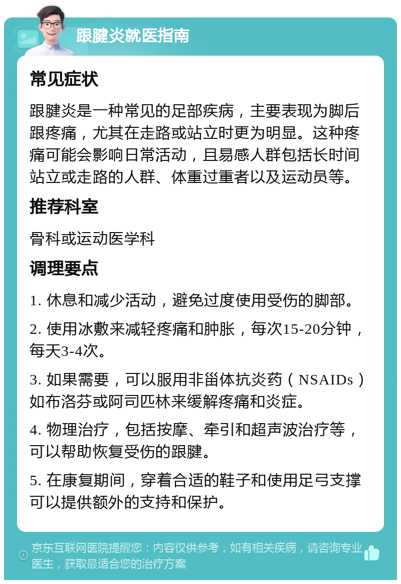 跟腱炎就医指南 常见症状 跟腱炎是一种常见的足部疾病，主要表现为脚后跟疼痛，尤其在走路或站立时更为明显。这种疼痛可能会影响日常活动，且易感人群包括长时间站立或走路的人群、体重过重者以及运动员等。 推荐科室 骨科或运动医学科 调理要点 1. 休息和减少活动，避免过度使用受伤的脚部。 2. 使用冰敷来减轻疼痛和肿胀，每次15-20分钟，每天3-4次。 3. 如果需要，可以服用非甾体抗炎药（NSAIDs）如布洛芬或阿司匹林来缓解疼痛和炎症。 4. 物理治疗，包括按摩、牵引和超声波治疗等，可以帮助恢复受伤的跟腱。 5. 在康复期间，穿着合适的鞋子和使用足弓支撑可以提供额外的支持和保护。