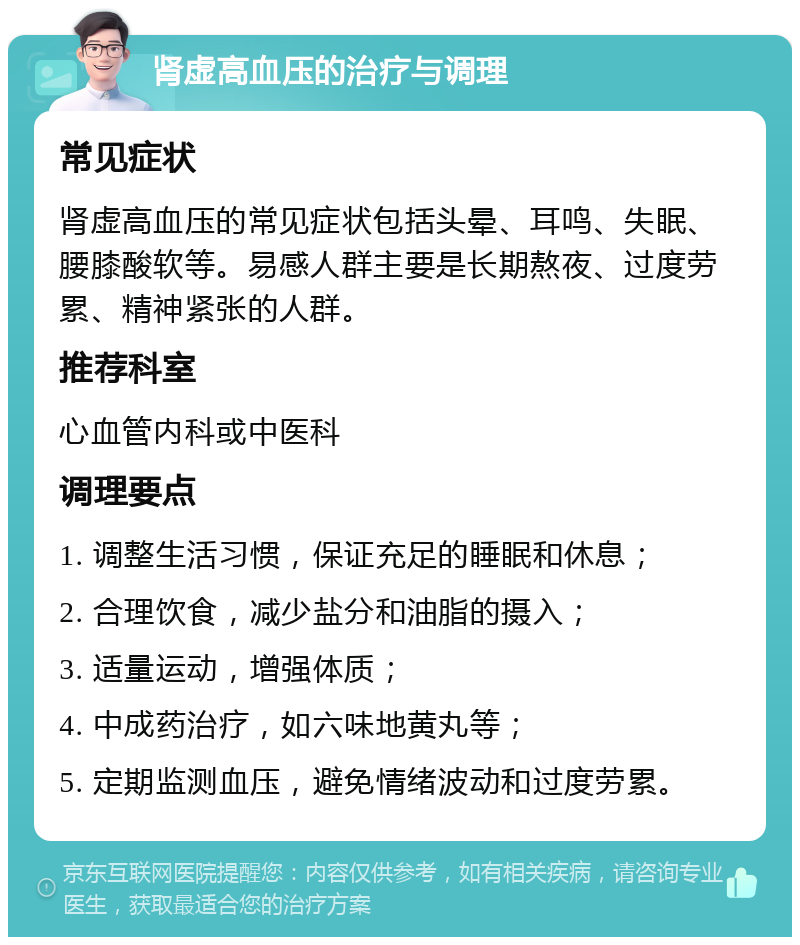 肾虚高血压的治疗与调理 常见症状 肾虚高血压的常见症状包括头晕、耳鸣、失眠、腰膝酸软等。易感人群主要是长期熬夜、过度劳累、精神紧张的人群。 推荐科室 心血管内科或中医科 调理要点 1. 调整生活习惯，保证充足的睡眠和休息； 2. 合理饮食，减少盐分和油脂的摄入； 3. 适量运动，增强体质； 4. 中成药治疗，如六味地黄丸等； 5. 定期监测血压，避免情绪波动和过度劳累。