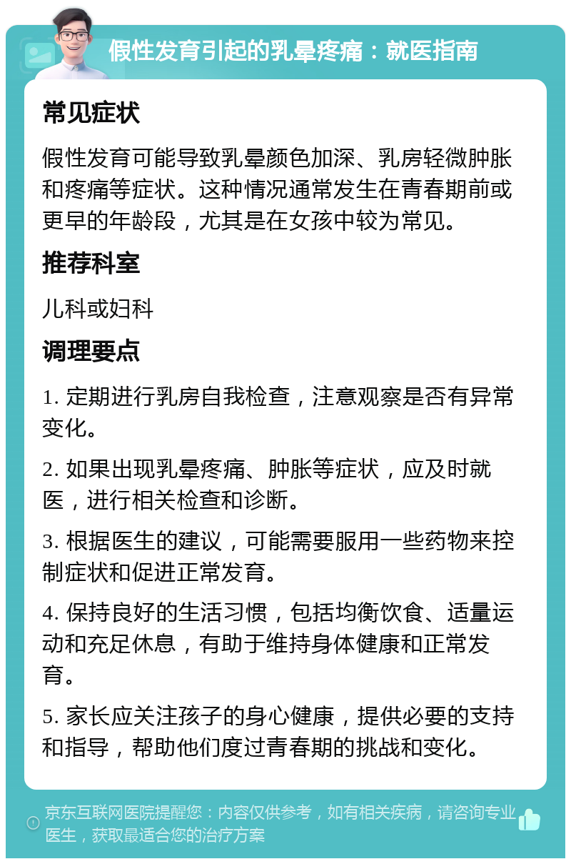 假性发育引起的乳晕疼痛：就医指南 常见症状 假性发育可能导致乳晕颜色加深、乳房轻微肿胀和疼痛等症状。这种情况通常发生在青春期前或更早的年龄段，尤其是在女孩中较为常见。 推荐科室 儿科或妇科 调理要点 1. 定期进行乳房自我检查，注意观察是否有异常变化。 2. 如果出现乳晕疼痛、肿胀等症状，应及时就医，进行相关检查和诊断。 3. 根据医生的建议，可能需要服用一些药物来控制症状和促进正常发育。 4. 保持良好的生活习惯，包括均衡饮食、适量运动和充足休息，有助于维持身体健康和正常发育。 5. 家长应关注孩子的身心健康，提供必要的支持和指导，帮助他们度过青春期的挑战和变化。