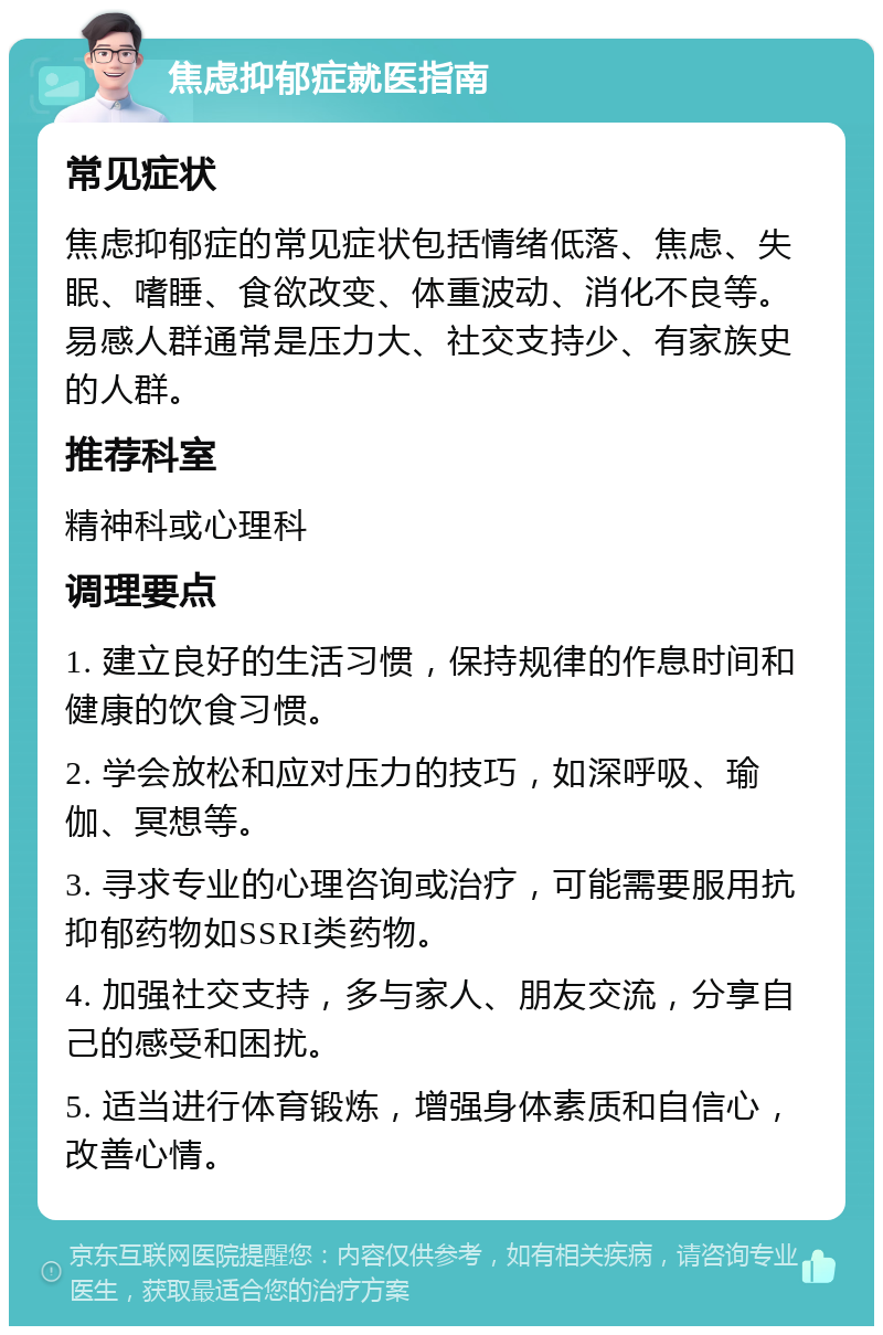 焦虑抑郁症就医指南 常见症状 焦虑抑郁症的常见症状包括情绪低落、焦虑、失眠、嗜睡、食欲改变、体重波动、消化不良等。易感人群通常是压力大、社交支持少、有家族史的人群。 推荐科室 精神科或心理科 调理要点 1. 建立良好的生活习惯，保持规律的作息时间和健康的饮食习惯。 2. 学会放松和应对压力的技巧，如深呼吸、瑜伽、冥想等。 3. 寻求专业的心理咨询或治疗，可能需要服用抗抑郁药物如SSRI类药物。 4. 加强社交支持，多与家人、朋友交流，分享自己的感受和困扰。 5. 适当进行体育锻炼，增强身体素质和自信心，改善心情。