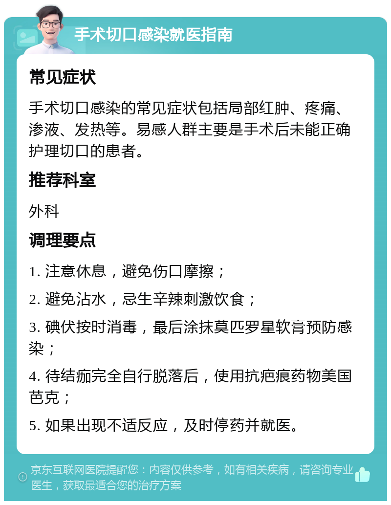 手术切口感染就医指南 常见症状 手术切口感染的常见症状包括局部红肿、疼痛、渗液、发热等。易感人群主要是手术后未能正确护理切口的患者。 推荐科室 外科 调理要点 1. 注意休息，避免伤口摩擦； 2. 避免沾水，忌生辛辣刺激饮食； 3. 碘伏按时消毒，最后涂抹莫匹罗星软膏预防感染； 4. 待结痂完全自行脱落后，使用抗疤痕药物美国芭克； 5. 如果出现不适反应，及时停药并就医。