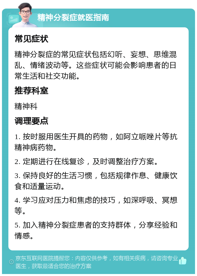 精神分裂症就医指南 常见症状 精神分裂症的常见症状包括幻听、妄想、思维混乱、情绪波动等。这些症状可能会影响患者的日常生活和社交功能。 推荐科室 精神科 调理要点 1. 按时服用医生开具的药物，如阿立哌唑片等抗精神病药物。 2. 定期进行在线复诊，及时调整治疗方案。 3. 保持良好的生活习惯，包括规律作息、健康饮食和适量运动。 4. 学习应对压力和焦虑的技巧，如深呼吸、冥想等。 5. 加入精神分裂症患者的支持群体，分享经验和情感。