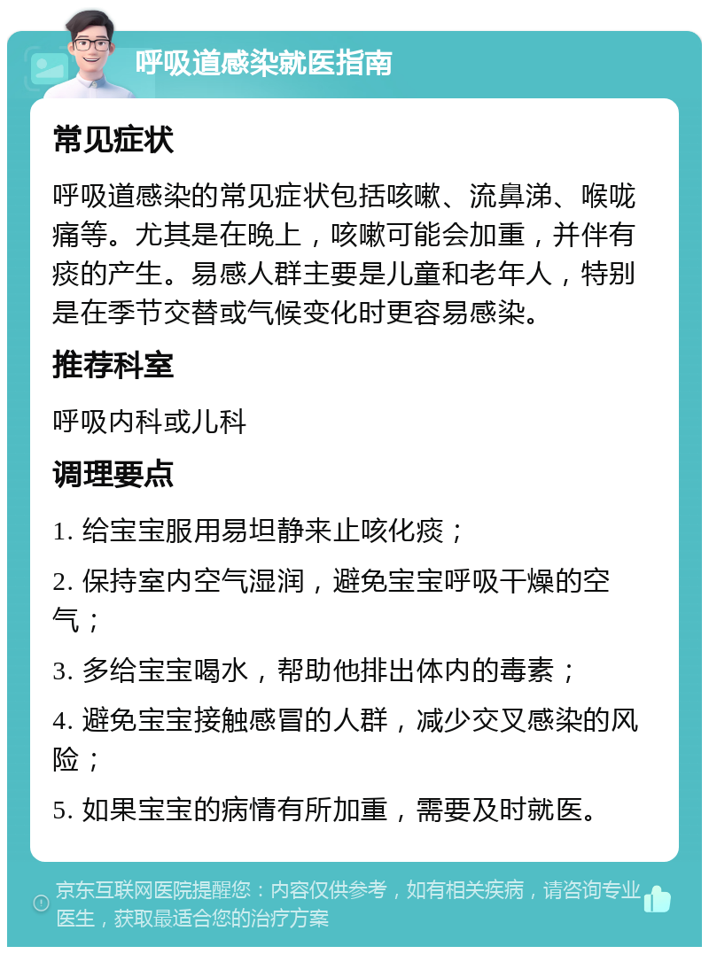 呼吸道感染就医指南 常见症状 呼吸道感染的常见症状包括咳嗽、流鼻涕、喉咙痛等。尤其是在晚上，咳嗽可能会加重，并伴有痰的产生。易感人群主要是儿童和老年人，特别是在季节交替或气候变化时更容易感染。 推荐科室 呼吸内科或儿科 调理要点 1. 给宝宝服用易坦静来止咳化痰； 2. 保持室内空气湿润，避免宝宝呼吸干燥的空气； 3. 多给宝宝喝水，帮助他排出体内的毒素； 4. 避免宝宝接触感冒的人群，减少交叉感染的风险； 5. 如果宝宝的病情有所加重，需要及时就医。