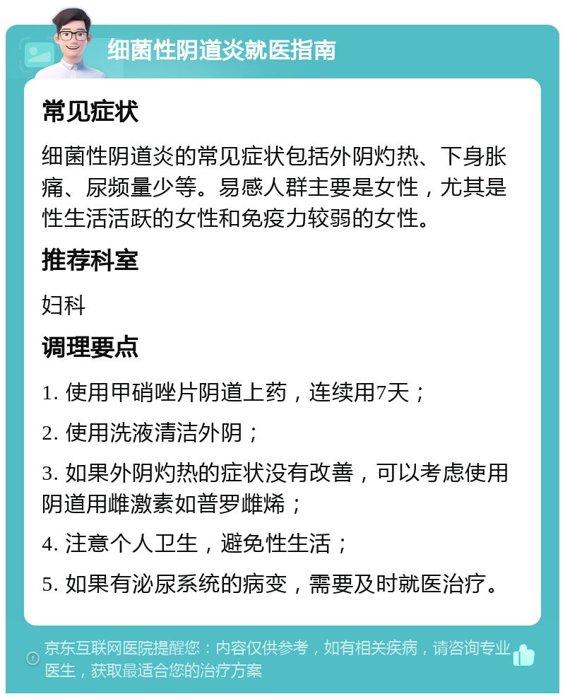 细菌性阴道炎就医指南 常见症状 细菌性阴道炎的常见症状包括外阴灼热、下身胀痛、尿频量少等。易感人群主要是女性，尤其是性生活活跃的女性和免疫力较弱的女性。 推荐科室 妇科 调理要点 1. 使用甲硝唑片阴道上药，连续用7天； 2. 使用洗液清洁外阴； 3. 如果外阴灼热的症状没有改善，可以考虑使用阴道用雌激素如普罗雌烯； 4. 注意个人卫生，避免性生活； 5. 如果有泌尿系统的病变，需要及时就医治疗。