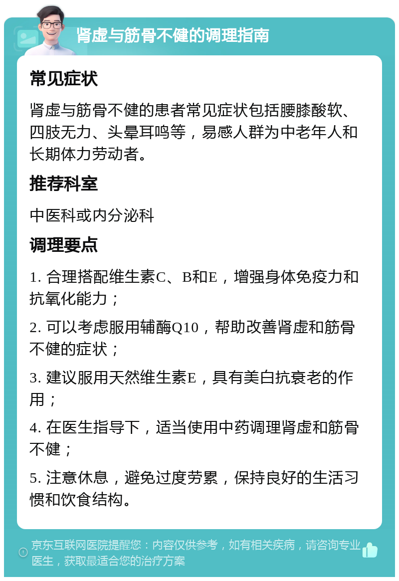 肾虚与筋骨不健的调理指南 常见症状 肾虚与筋骨不健的患者常见症状包括腰膝酸软、四肢无力、头晕耳鸣等，易感人群为中老年人和长期体力劳动者。 推荐科室 中医科或内分泌科 调理要点 1. 合理搭配维生素C、B和E，增强身体免疫力和抗氧化能力； 2. 可以考虑服用辅酶Q10，帮助改善肾虚和筋骨不健的症状； 3. 建议服用天然维生素E，具有美白抗衰老的作用； 4. 在医生指导下，适当使用中药调理肾虚和筋骨不健； 5. 注意休息，避免过度劳累，保持良好的生活习惯和饮食结构。