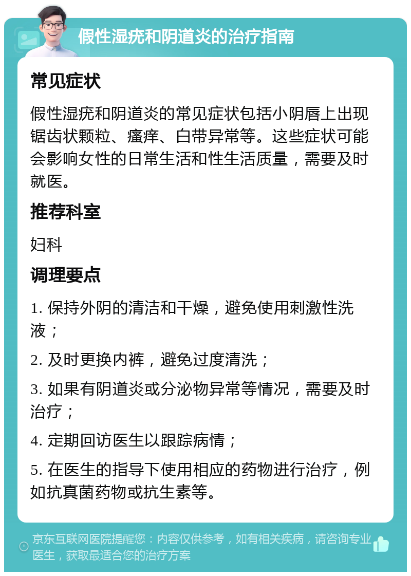 假性湿疣和阴道炎的治疗指南 常见症状 假性湿疣和阴道炎的常见症状包括小阴唇上出现锯齿状颗粒、瘙痒、白带异常等。这些症状可能会影响女性的日常生活和性生活质量，需要及时就医。 推荐科室 妇科 调理要点 1. 保持外阴的清洁和干燥，避免使用刺激性洗液； 2. 及时更换内裤，避免过度清洗； 3. 如果有阴道炎或分泌物异常等情况，需要及时治疗； 4. 定期回访医生以跟踪病情； 5. 在医生的指导下使用相应的药物进行治疗，例如抗真菌药物或抗生素等。