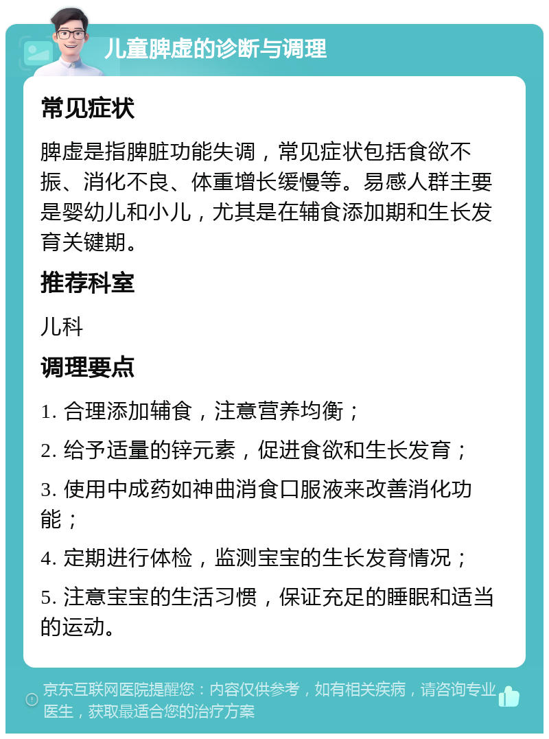 儿童脾虚的诊断与调理 常见症状 脾虚是指脾脏功能失调，常见症状包括食欲不振、消化不良、体重增长缓慢等。易感人群主要是婴幼儿和小儿，尤其是在辅食添加期和生长发育关键期。 推荐科室 儿科 调理要点 1. 合理添加辅食，注意营养均衡； 2. 给予适量的锌元素，促进食欲和生长发育； 3. 使用中成药如神曲消食口服液来改善消化功能； 4. 定期进行体检，监测宝宝的生长发育情况； 5. 注意宝宝的生活习惯，保证充足的睡眠和适当的运动。