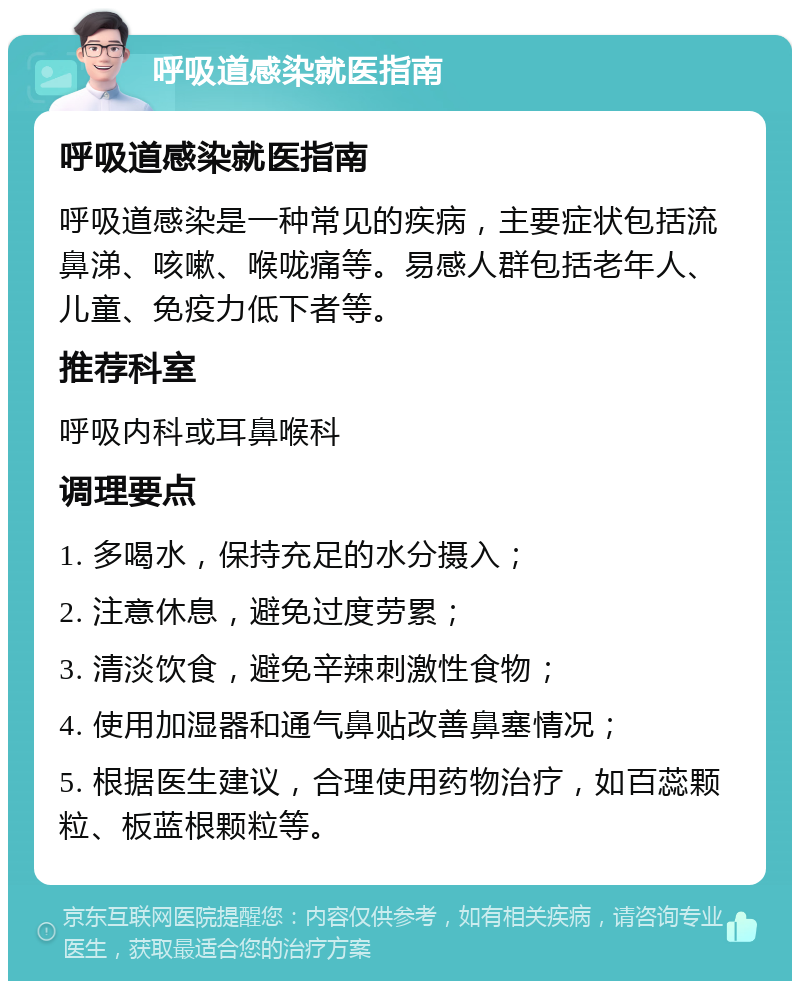 呼吸道感染就医指南 呼吸道感染就医指南 呼吸道感染是一种常见的疾病，主要症状包括流鼻涕、咳嗽、喉咙痛等。易感人群包括老年人、儿童、免疫力低下者等。 推荐科室 呼吸内科或耳鼻喉科 调理要点 1. 多喝水，保持充足的水分摄入； 2. 注意休息，避免过度劳累； 3. 清淡饮食，避免辛辣刺激性食物； 4. 使用加湿器和通气鼻贴改善鼻塞情况； 5. 根据医生建议，合理使用药物治疗，如百蕊颗粒、板蓝根颗粒等。