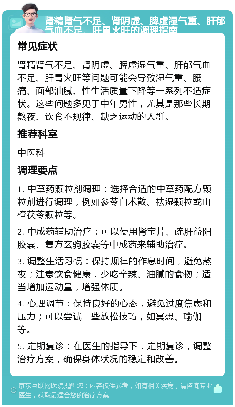 肾精肾气不足、肾阴虚、脾虚湿气重、肝郁气血不足、肝胃火旺的调理指南 常见症状 肾精肾气不足、肾阴虚、脾虚湿气重、肝郁气血不足、肝胃火旺等问题可能会导致湿气重、腰痛、面部油腻、性生活质量下降等一系列不适症状。这些问题多见于中年男性，尤其是那些长期熬夜、饮食不规律、缺乏运动的人群。 推荐科室 中医科 调理要点 1. 中草药颗粒剂调理：选择合适的中草药配方颗粒剂进行调理，例如参苓白术散、祛湿颗粒或山楂茯苓颗粒等。 2. 中成药辅助治疗：可以使用肾宝片、疏肝益阳胶囊、复方玄驹胶囊等中成药来辅助治疗。 3. 调整生活习惯：保持规律的作息时间，避免熬夜；注意饮食健康，少吃辛辣、油腻的食物；适当增加运动量，增强体质。 4. 心理调节：保持良好的心态，避免过度焦虑和压力；可以尝试一些放松技巧，如冥想、瑜伽等。 5. 定期复诊：在医生的指导下，定期复诊，调整治疗方案，确保身体状况的稳定和改善。