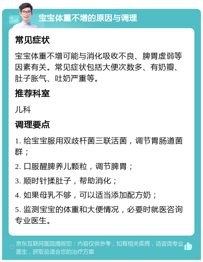 宝宝体重不增的原因与调理 常见症状 宝宝体重不增可能与消化吸收不良、脾胃虚弱等因素有关。常见症状包括大便次数多、有奶瓣、肚子胀气、吐奶严重等。 推荐科室 儿科 调理要点 1. 给宝宝服用双歧杆菌三联活菌，调节胃肠道菌群； 2. 口服醒脾养儿颗粒，调节脾胃； 3. 顺时针揉肚子，帮助消化； 4. 如果母乳不够，可以适当添加配方奶； 5. 监测宝宝的体重和大便情况，必要时就医咨询专业医生。