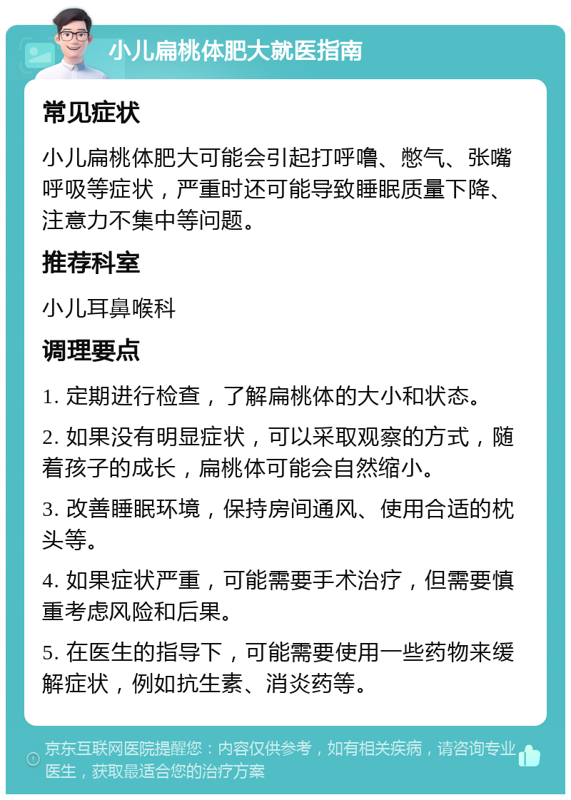 小儿扁桃体肥大就医指南 常见症状 小儿扁桃体肥大可能会引起打呼噜、憋气、张嘴呼吸等症状，严重时还可能导致睡眠质量下降、注意力不集中等问题。 推荐科室 小儿耳鼻喉科 调理要点 1. 定期进行检查，了解扁桃体的大小和状态。 2. 如果没有明显症状，可以采取观察的方式，随着孩子的成长，扁桃体可能会自然缩小。 3. 改善睡眠环境，保持房间通风、使用合适的枕头等。 4. 如果症状严重，可能需要手术治疗，但需要慎重考虑风险和后果。 5. 在医生的指导下，可能需要使用一些药物来缓解症状，例如抗生素、消炎药等。