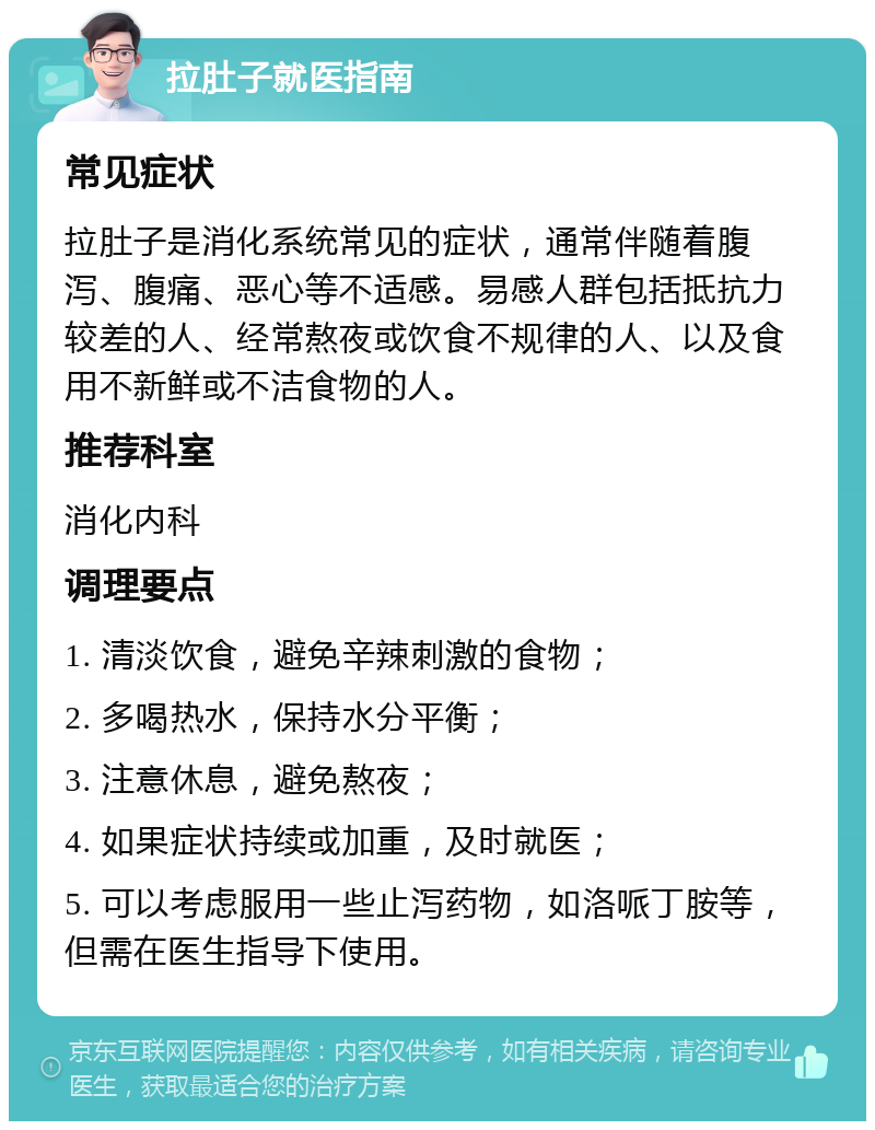 拉肚子就医指南 常见症状 拉肚子是消化系统常见的症状，通常伴随着腹泻、腹痛、恶心等不适感。易感人群包括抵抗力较差的人、经常熬夜或饮食不规律的人、以及食用不新鲜或不洁食物的人。 推荐科室 消化内科 调理要点 1. 清淡饮食，避免辛辣刺激的食物； 2. 多喝热水，保持水分平衡； 3. 注意休息，避免熬夜； 4. 如果症状持续或加重，及时就医； 5. 可以考虑服用一些止泻药物，如洛哌丁胺等，但需在医生指导下使用。