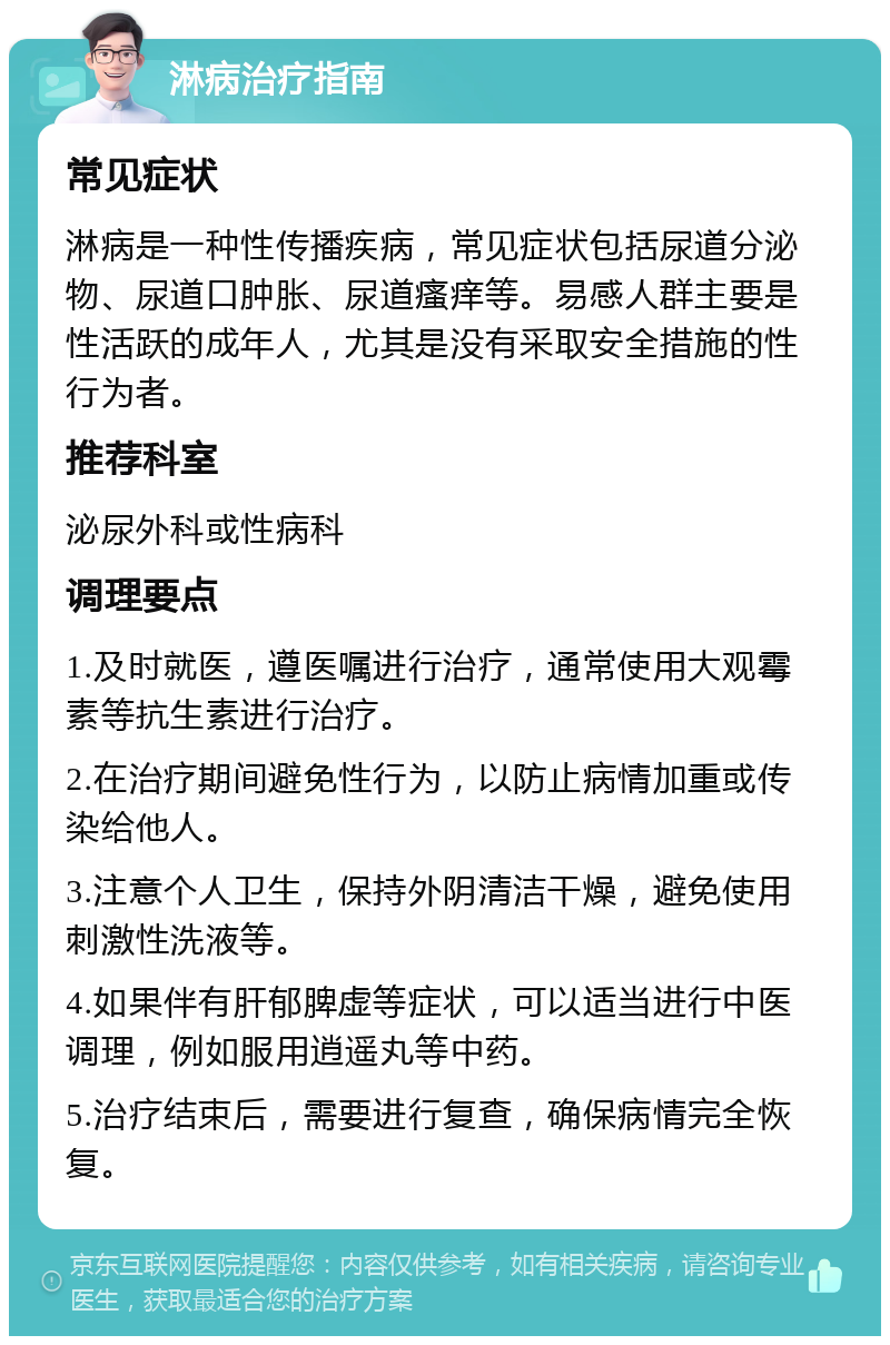 淋病治疗指南 常见症状 淋病是一种性传播疾病，常见症状包括尿道分泌物、尿道口肿胀、尿道瘙痒等。易感人群主要是性活跃的成年人，尤其是没有采取安全措施的性行为者。 推荐科室 泌尿外科或性病科 调理要点 1.及时就医，遵医嘱进行治疗，通常使用大观霉素等抗生素进行治疗。 2.在治疗期间避免性行为，以防止病情加重或传染给他人。 3.注意个人卫生，保持外阴清洁干燥，避免使用刺激性洗液等。 4.如果伴有肝郁脾虚等症状，可以适当进行中医调理，例如服用逍遥丸等中药。 5.治疗结束后，需要进行复查，确保病情完全恢复。