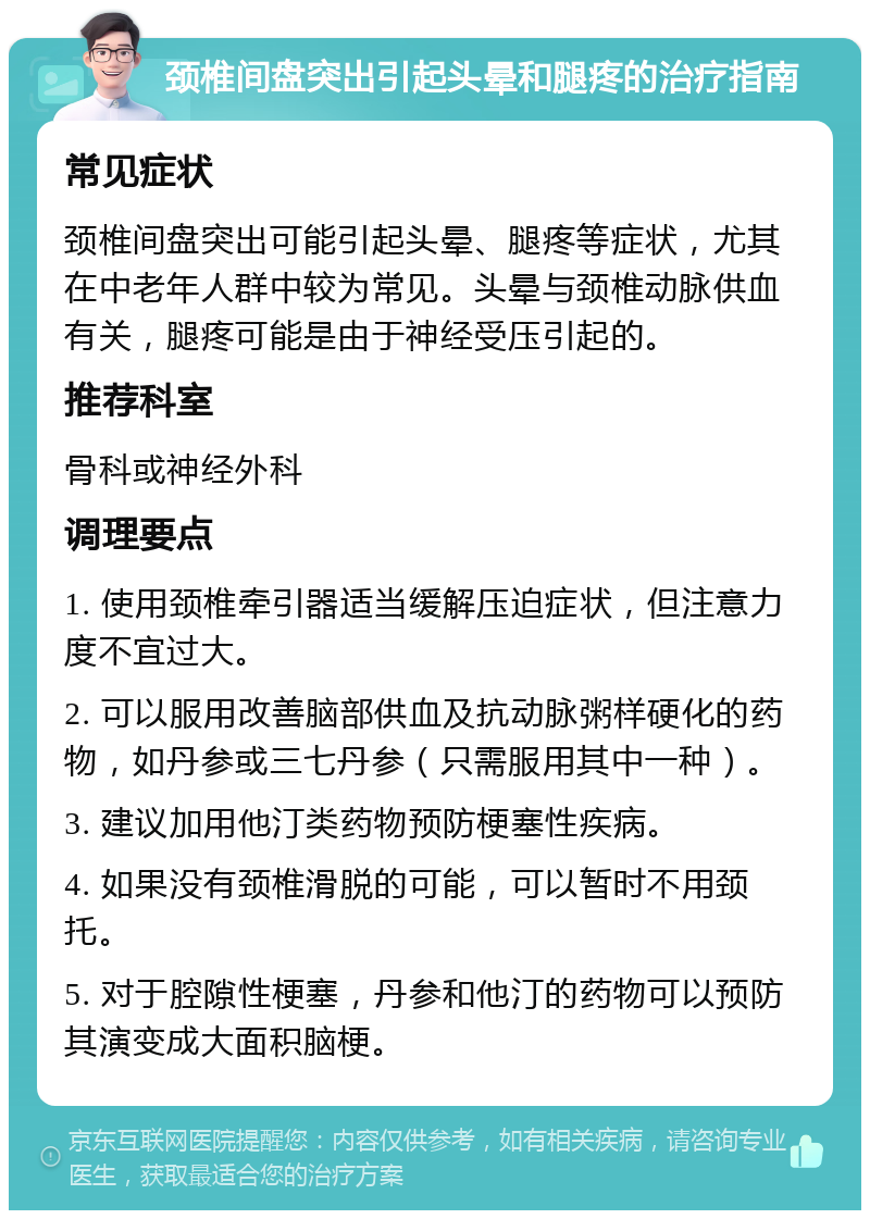 颈椎间盘突出引起头晕和腿疼的治疗指南 常见症状 颈椎间盘突出可能引起头晕、腿疼等症状，尤其在中老年人群中较为常见。头晕与颈椎动脉供血有关，腿疼可能是由于神经受压引起的。 推荐科室 骨科或神经外科 调理要点 1. 使用颈椎牵引器适当缓解压迫症状，但注意力度不宜过大。 2. 可以服用改善脑部供血及抗动脉粥样硬化的药物，如丹参或三七丹参（只需服用其中一种）。 3. 建议加用他汀类药物预防梗塞性疾病。 4. 如果没有颈椎滑脱的可能，可以暂时不用颈托。 5. 对于腔隙性梗塞，丹参和他汀的药物可以预防其演变成大面积脑梗。