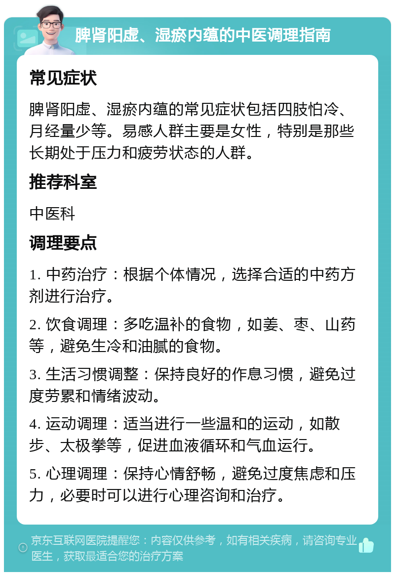 脾肾阳虚、湿瘀内蕴的中医调理指南 常见症状 脾肾阳虚、湿瘀内蕴的常见症状包括四肢怕冷、月经量少等。易感人群主要是女性，特别是那些长期处于压力和疲劳状态的人群。 推荐科室 中医科 调理要点 1. 中药治疗：根据个体情况，选择合适的中药方剂进行治疗。 2. 饮食调理：多吃温补的食物，如姜、枣、山药等，避免生冷和油腻的食物。 3. 生活习惯调整：保持良好的作息习惯，避免过度劳累和情绪波动。 4. 运动调理：适当进行一些温和的运动，如散步、太极拳等，促进血液循环和气血运行。 5. 心理调理：保持心情舒畅，避免过度焦虑和压力，必要时可以进行心理咨询和治疗。