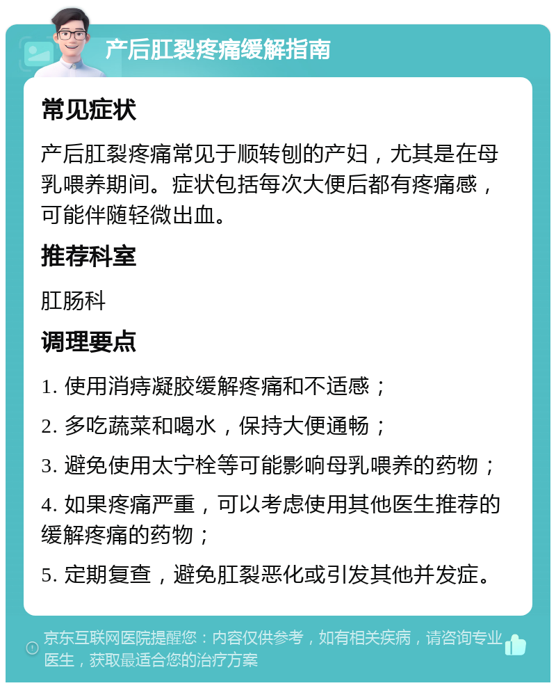 产后肛裂疼痛缓解指南 常见症状 产后肛裂疼痛常见于顺转刨的产妇，尤其是在母乳喂养期间。症状包括每次大便后都有疼痛感，可能伴随轻微出血。 推荐科室 肛肠科 调理要点 1. 使用消痔凝胶缓解疼痛和不适感； 2. 多吃蔬菜和喝水，保持大便通畅； 3. 避免使用太宁栓等可能影响母乳喂养的药物； 4. 如果疼痛严重，可以考虑使用其他医生推荐的缓解疼痛的药物； 5. 定期复查，避免肛裂恶化或引发其他并发症。