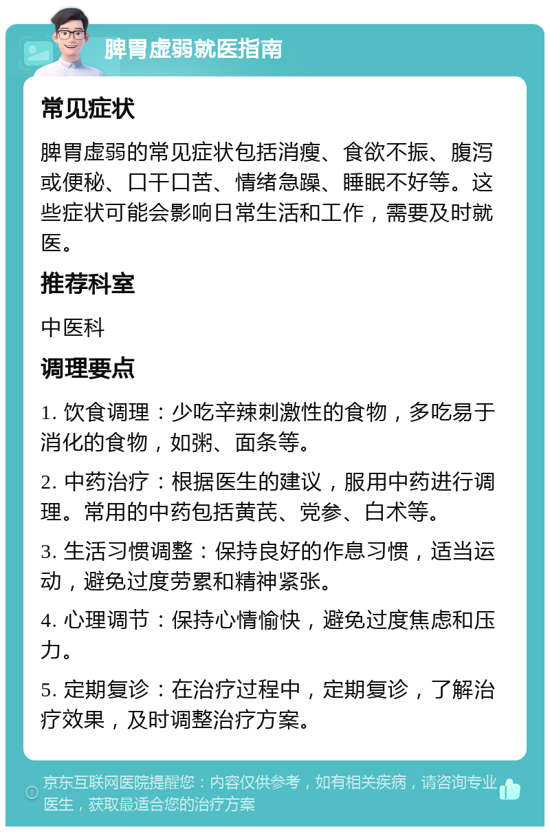 脾胃虚弱就医指南 常见症状 脾胃虚弱的常见症状包括消瘦、食欲不振、腹泻或便秘、口干口苦、情绪急躁、睡眠不好等。这些症状可能会影响日常生活和工作，需要及时就医。 推荐科室 中医科 调理要点 1. 饮食调理：少吃辛辣刺激性的食物，多吃易于消化的食物，如粥、面条等。 2. 中药治疗：根据医生的建议，服用中药进行调理。常用的中药包括黄芪、党参、白术等。 3. 生活习惯调整：保持良好的作息习惯，适当运动，避免过度劳累和精神紧张。 4. 心理调节：保持心情愉快，避免过度焦虑和压力。 5. 定期复诊：在治疗过程中，定期复诊，了解治疗效果，及时调整治疗方案。