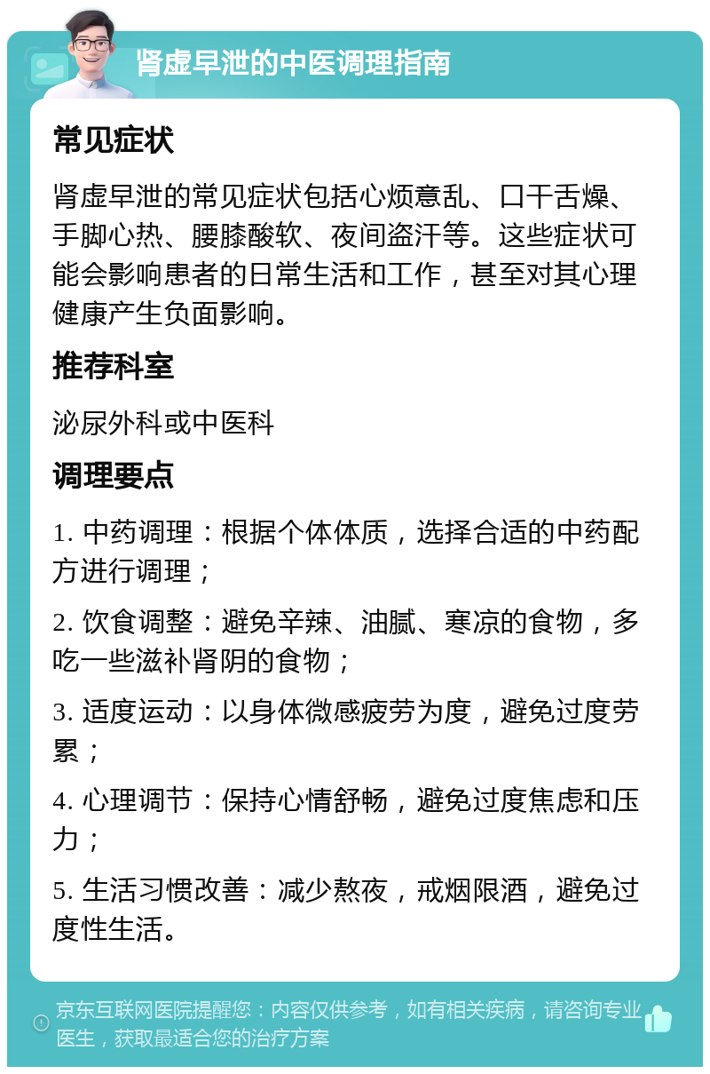 肾虚早泄的中医调理指南 常见症状 肾虚早泄的常见症状包括心烦意乱、口干舌燥、手脚心热、腰膝酸软、夜间盗汗等。这些症状可能会影响患者的日常生活和工作，甚至对其心理健康产生负面影响。 推荐科室 泌尿外科或中医科 调理要点 1. 中药调理：根据个体体质，选择合适的中药配方进行调理； 2. 饮食调整：避免辛辣、油腻、寒凉的食物，多吃一些滋补肾阴的食物； 3. 适度运动：以身体微感疲劳为度，避免过度劳累； 4. 心理调节：保持心情舒畅，避免过度焦虑和压力； 5. 生活习惯改善：减少熬夜，戒烟限酒，避免过度性生活。