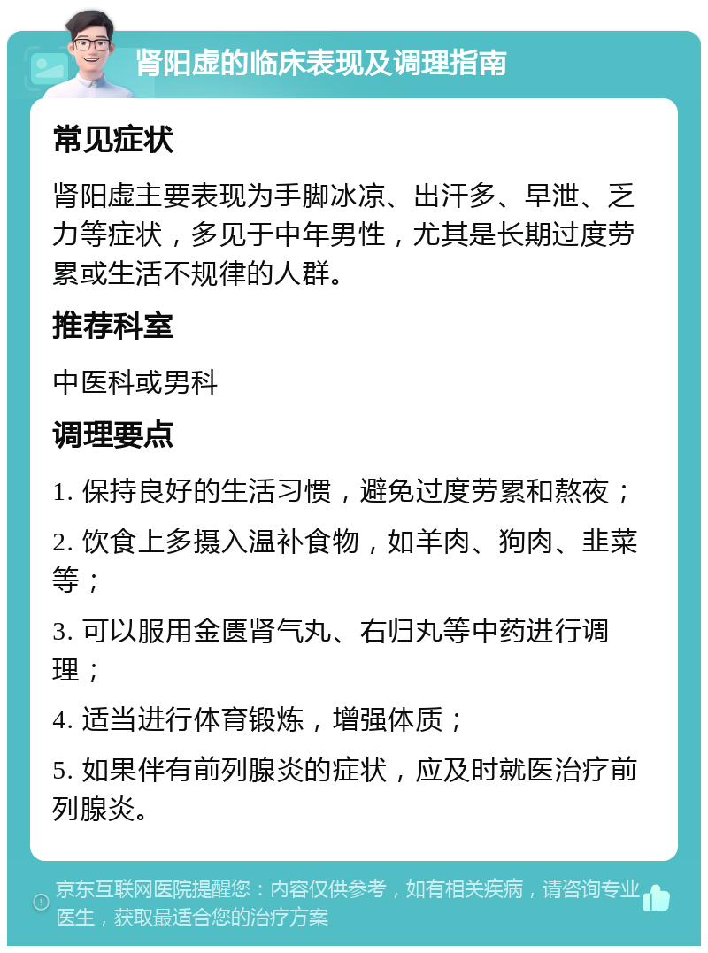 肾阳虚的临床表现及调理指南 常见症状 肾阳虚主要表现为手脚冰凉、出汗多、早泄、乏力等症状，多见于中年男性，尤其是长期过度劳累或生活不规律的人群。 推荐科室 中医科或男科 调理要点 1. 保持良好的生活习惯，避免过度劳累和熬夜； 2. 饮食上多摄入温补食物，如羊肉、狗肉、韭菜等； 3. 可以服用金匮肾气丸、右归丸等中药进行调理； 4. 适当进行体育锻炼，增强体质； 5. 如果伴有前列腺炎的症状，应及时就医治疗前列腺炎。