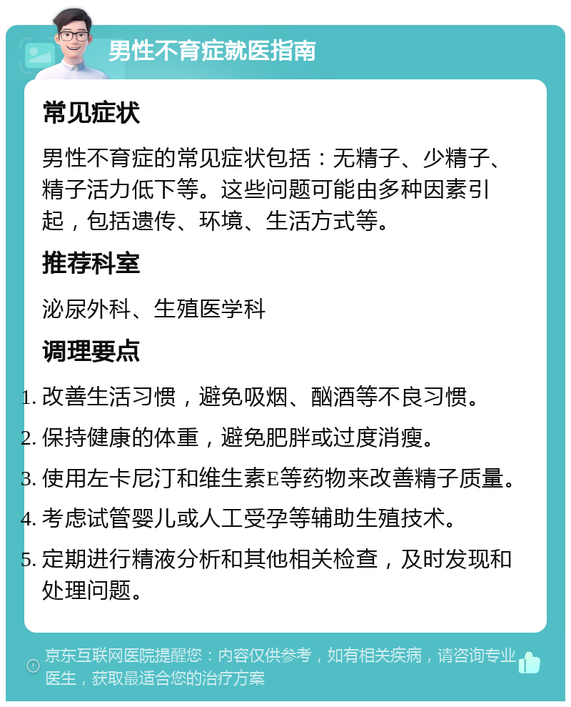 男性不育症就医指南 常见症状 男性不育症的常见症状包括：无精子、少精子、精子活力低下等。这些问题可能由多种因素引起，包括遗传、环境、生活方式等。 推荐科室 泌尿外科、生殖医学科 调理要点 改善生活习惯，避免吸烟、酗酒等不良习惯。 保持健康的体重，避免肥胖或过度消瘦。 使用左卡尼汀和维生素E等药物来改善精子质量。 考虑试管婴儿或人工受孕等辅助生殖技术。 定期进行精液分析和其他相关检查，及时发现和处理问题。