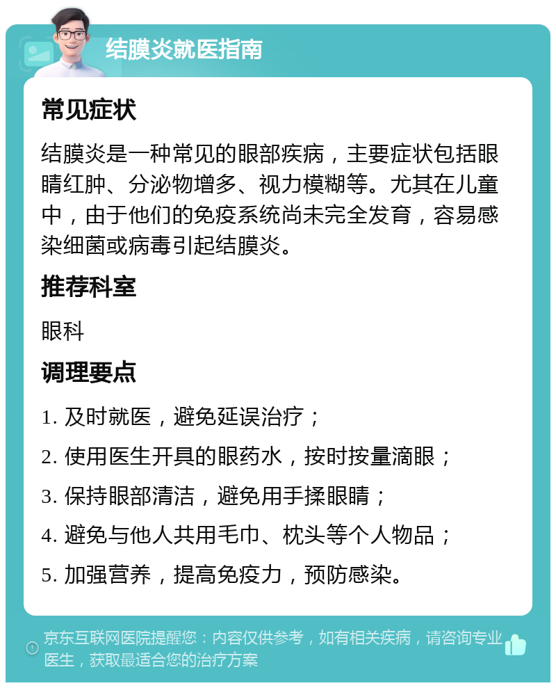 结膜炎就医指南 常见症状 结膜炎是一种常见的眼部疾病，主要症状包括眼睛红肿、分泌物增多、视力模糊等。尤其在儿童中，由于他们的免疫系统尚未完全发育，容易感染细菌或病毒引起结膜炎。 推荐科室 眼科 调理要点 1. 及时就医，避免延误治疗； 2. 使用医生开具的眼药水，按时按量滴眼； 3. 保持眼部清洁，避免用手揉眼睛； 4. 避免与他人共用毛巾、枕头等个人物品； 5. 加强营养，提高免疫力，预防感染。