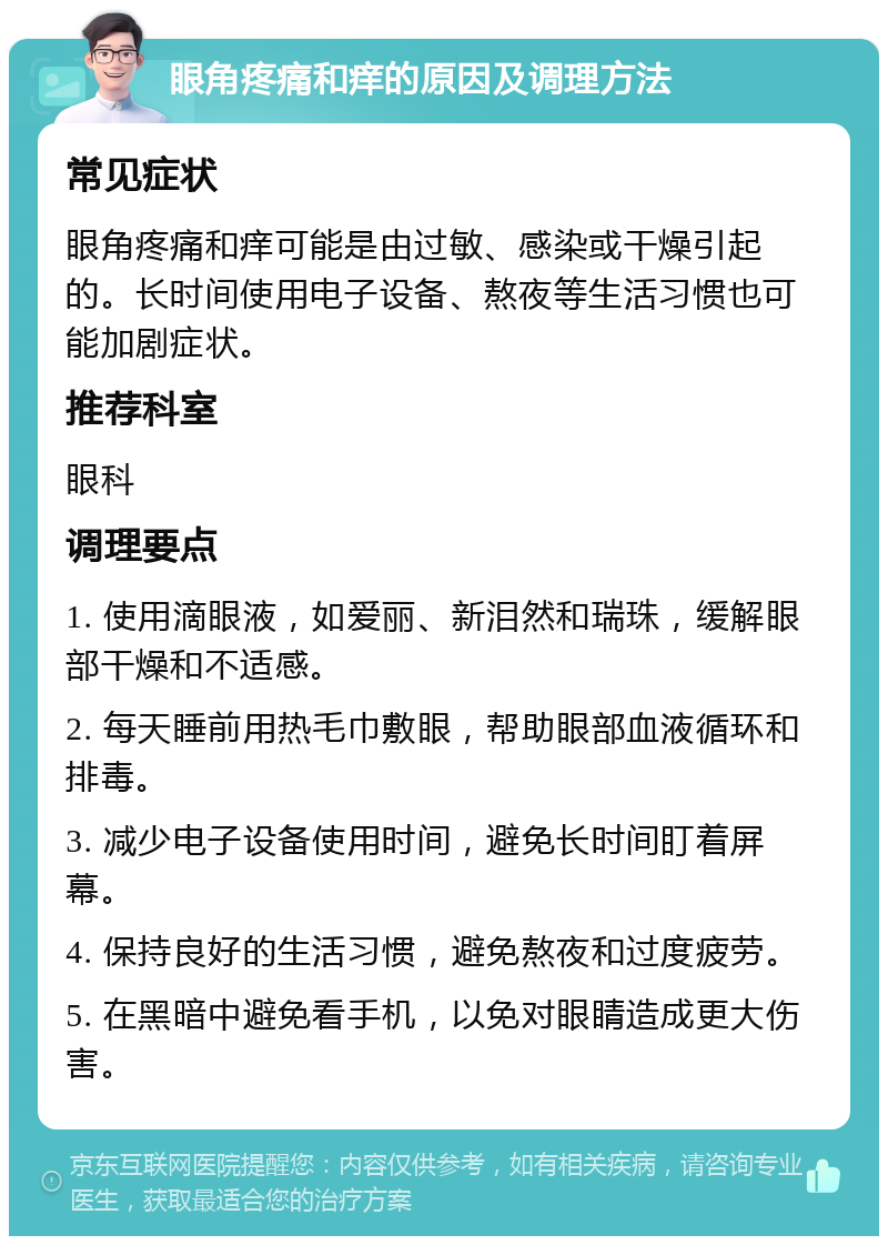 眼角疼痛和痒的原因及调理方法 常见症状 眼角疼痛和痒可能是由过敏、感染或干燥引起的。长时间使用电子设备、熬夜等生活习惯也可能加剧症状。 推荐科室 眼科 调理要点 1. 使用滴眼液，如爱丽、新泪然和瑞珠，缓解眼部干燥和不适感。 2. 每天睡前用热毛巾敷眼，帮助眼部血液循环和排毒。 3. 减少电子设备使用时间，避免长时间盯着屏幕。 4. 保持良好的生活习惯，避免熬夜和过度疲劳。 5. 在黑暗中避免看手机，以免对眼睛造成更大伤害。