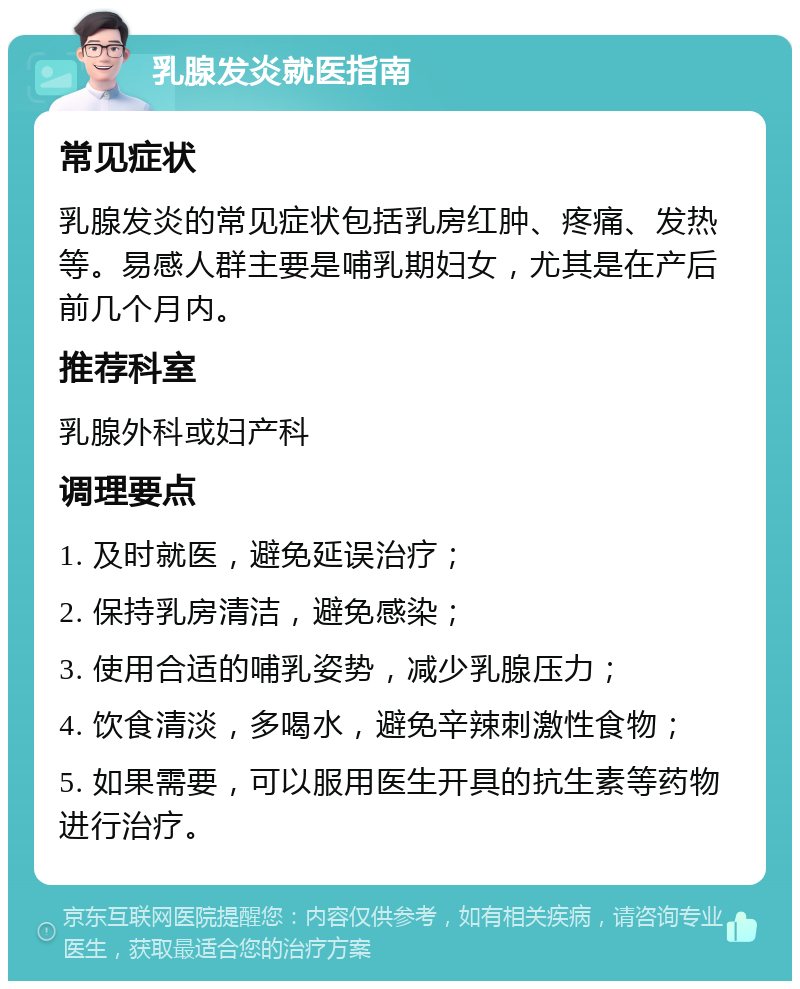 乳腺发炎就医指南 常见症状 乳腺发炎的常见症状包括乳房红肿、疼痛、发热等。易感人群主要是哺乳期妇女，尤其是在产后前几个月内。 推荐科室 乳腺外科或妇产科 调理要点 1. 及时就医，避免延误治疗； 2. 保持乳房清洁，避免感染； 3. 使用合适的哺乳姿势，减少乳腺压力； 4. 饮食清淡，多喝水，避免辛辣刺激性食物； 5. 如果需要，可以服用医生开具的抗生素等药物进行治疗。