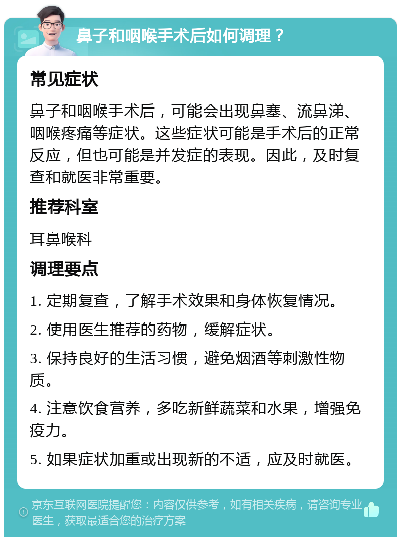 鼻子和咽喉手术后如何调理？ 常见症状 鼻子和咽喉手术后，可能会出现鼻塞、流鼻涕、咽喉疼痛等症状。这些症状可能是手术后的正常反应，但也可能是并发症的表现。因此，及时复查和就医非常重要。 推荐科室 耳鼻喉科 调理要点 1. 定期复查，了解手术效果和身体恢复情况。 2. 使用医生推荐的药物，缓解症状。 3. 保持良好的生活习惯，避免烟酒等刺激性物质。 4. 注意饮食营养，多吃新鲜蔬菜和水果，增强免疫力。 5. 如果症状加重或出现新的不适，应及时就医。