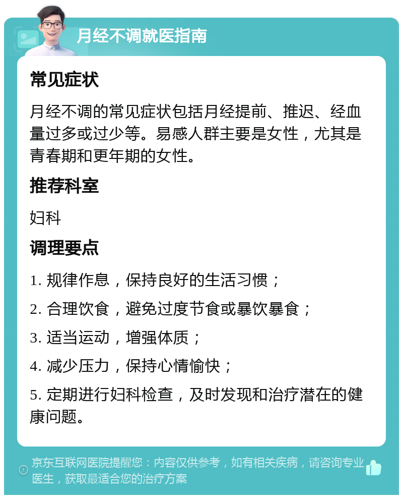 月经不调就医指南 常见症状 月经不调的常见症状包括月经提前、推迟、经血量过多或过少等。易感人群主要是女性，尤其是青春期和更年期的女性。 推荐科室 妇科 调理要点 1. 规律作息，保持良好的生活习惯； 2. 合理饮食，避免过度节食或暴饮暴食； 3. 适当运动，增强体质； 4. 减少压力，保持心情愉快； 5. 定期进行妇科检查，及时发现和治疗潜在的健康问题。