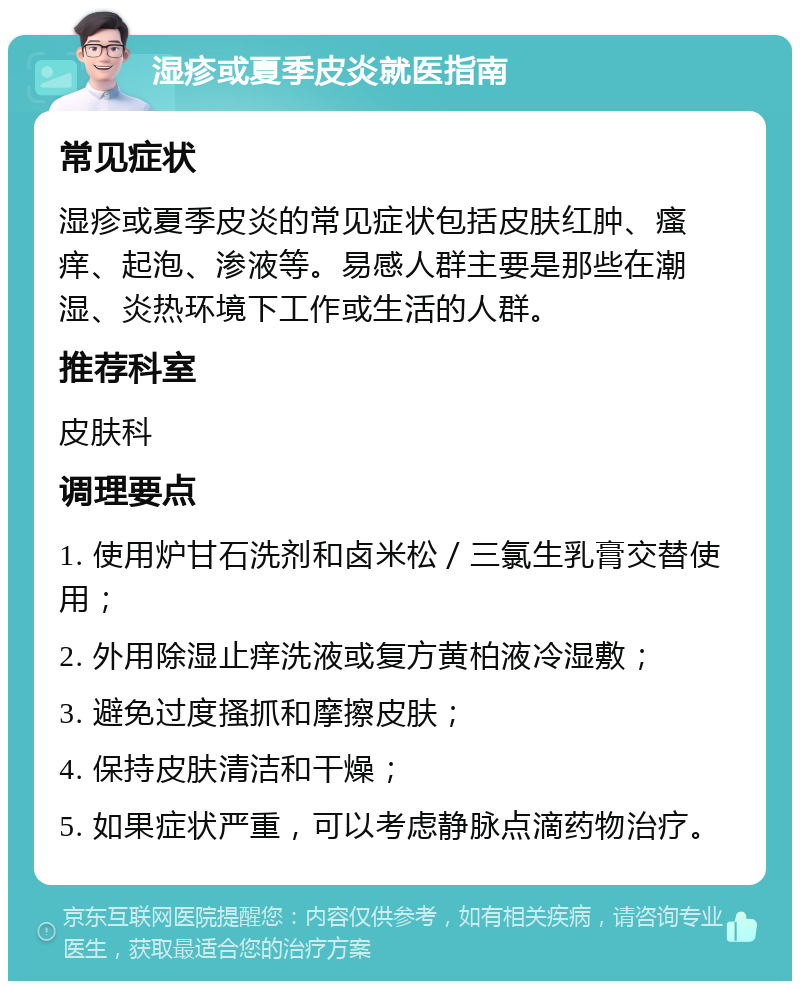 湿疹或夏季皮炎就医指南 常见症状 湿疹或夏季皮炎的常见症状包括皮肤红肿、瘙痒、起泡、渗液等。易感人群主要是那些在潮湿、炎热环境下工作或生活的人群。 推荐科室 皮肤科 调理要点 1. 使用炉甘石洗剂和卤米松／三氯生乳膏交替使用； 2. 外用除湿止痒洗液或复方黄柏液冷湿敷； 3. 避免过度搔抓和摩擦皮肤； 4. 保持皮肤清洁和干燥； 5. 如果症状严重，可以考虑静脉点滴药物治疗。