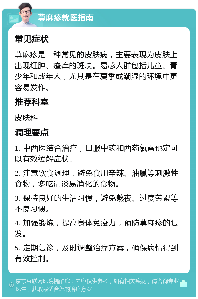 荨麻疹就医指南 常见症状 荨麻疹是一种常见的皮肤病，主要表现为皮肤上出现红肿、瘙痒的斑块。易感人群包括儿童、青少年和成年人，尤其是在夏季或潮湿的环境中更容易发作。 推荐科室 皮肤科 调理要点 1. 中西医结合治疗，口服中药和西药氯雷他定可以有效缓解症状。 2. 注意饮食调理，避免食用辛辣、油腻等刺激性食物，多吃清淡易消化的食物。 3. 保持良好的生活习惯，避免熬夜、过度劳累等不良习惯。 4. 加强锻炼，提高身体免疫力，预防荨麻疹的复发。 5. 定期复诊，及时调整治疗方案，确保病情得到有效控制。