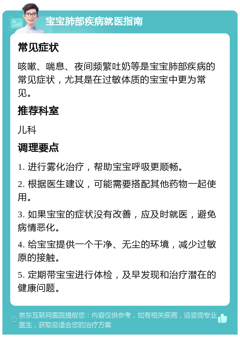 宝宝肺部疾病就医指南 常见症状 咳嗽、喘息、夜间频繁吐奶等是宝宝肺部疾病的常见症状，尤其是在过敏体质的宝宝中更为常见。 推荐科室 儿科 调理要点 1. 进行雾化治疗，帮助宝宝呼吸更顺畅。 2. 根据医生建议，可能需要搭配其他药物一起使用。 3. 如果宝宝的症状没有改善，应及时就医，避免病情恶化。 4. 给宝宝提供一个干净、无尘的环境，减少过敏原的接触。 5. 定期带宝宝进行体检，及早发现和治疗潜在的健康问题。