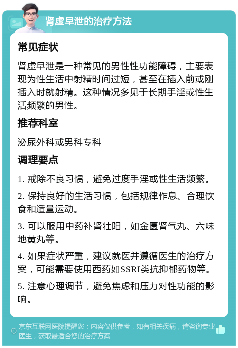 肾虚早泄的治疗方法 常见症状 肾虚早泄是一种常见的男性性功能障碍，主要表现为性生活中射精时间过短，甚至在插入前或刚插入时就射精。这种情况多见于长期手淫或性生活频繁的男性。 推荐科室 泌尿外科或男科专科 调理要点 1. 戒除不良习惯，避免过度手淫或性生活频繁。 2. 保持良好的生活习惯，包括规律作息、合理饮食和适量运动。 3. 可以服用中药补肾壮阳，如金匮肾气丸、六味地黄丸等。 4. 如果症状严重，建议就医并遵循医生的治疗方案，可能需要使用西药如SSRI类抗抑郁药物等。 5. 注意心理调节，避免焦虑和压力对性功能的影响。