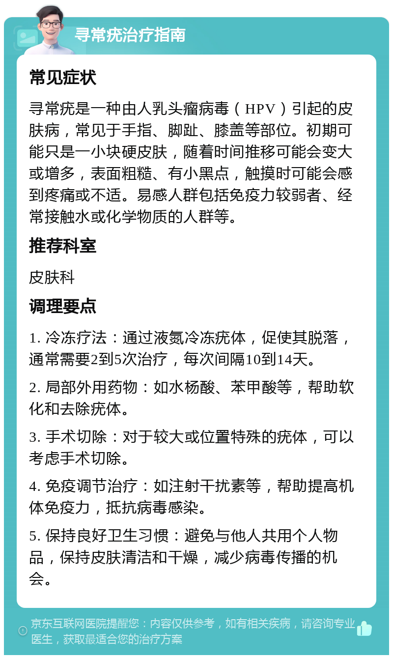 寻常疣治疗指南 常见症状 寻常疣是一种由人乳头瘤病毒（HPV）引起的皮肤病，常见于手指、脚趾、膝盖等部位。初期可能只是一小块硬皮肤，随着时间推移可能会变大或增多，表面粗糙、有小黑点，触摸时可能会感到疼痛或不适。易感人群包括免疫力较弱者、经常接触水或化学物质的人群等。 推荐科室 皮肤科 调理要点 1. 冷冻疗法：通过液氮冷冻疣体，促使其脱落，通常需要2到5次治疗，每次间隔10到14天。 2. 局部外用药物：如水杨酸、苯甲酸等，帮助软化和去除疣体。 3. 手术切除：对于较大或位置特殊的疣体，可以考虑手术切除。 4. 免疫调节治疗：如注射干扰素等，帮助提高机体免疫力，抵抗病毒感染。 5. 保持良好卫生习惯：避免与他人共用个人物品，保持皮肤清洁和干燥，减少病毒传播的机会。