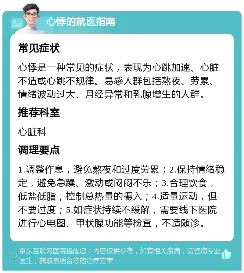 心悸的就医指南 常见症状 心悸是一种常见的症状，表现为心跳加速、心脏不适或心跳不规律。易感人群包括熬夜、劳累、情绪波动过大、月经异常和乳腺增生的人群。 推荐科室 心脏科 调理要点 1.调整作息，避免熬夜和过度劳累；2.保持情绪稳定，避免急躁、激动或闷闷不乐；3.合理饮食，低盐低脂，控制总热量的摄入；4.适量运动，但不要过度；5.如症状持续不缓解，需要线下医院进行心电图、甲状腺功能等检查，不适随诊。