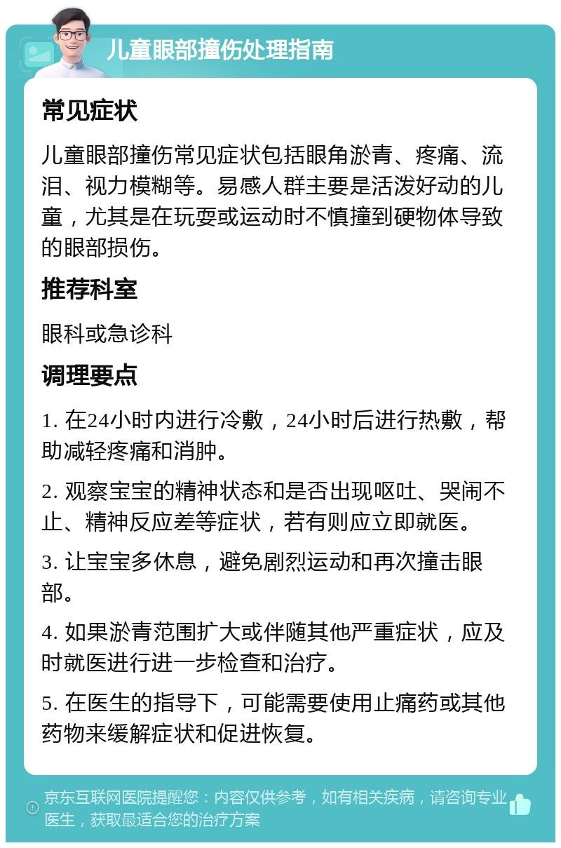 儿童眼部撞伤处理指南 常见症状 儿童眼部撞伤常见症状包括眼角淤青、疼痛、流泪、视力模糊等。易感人群主要是活泼好动的儿童，尤其是在玩耍或运动时不慎撞到硬物体导致的眼部损伤。 推荐科室 眼科或急诊科 调理要点 1. 在24小时内进行冷敷，24小时后进行热敷，帮助减轻疼痛和消肿。 2. 观察宝宝的精神状态和是否出现呕吐、哭闹不止、精神反应差等症状，若有则应立即就医。 3. 让宝宝多休息，避免剧烈运动和再次撞击眼部。 4. 如果淤青范围扩大或伴随其他严重症状，应及时就医进行进一步检查和治疗。 5. 在医生的指导下，可能需要使用止痛药或其他药物来缓解症状和促进恢复。