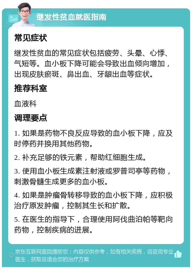 继发性贫血就医指南 常见症状 继发性贫血的常见症状包括疲劳、头晕、心悸、气短等。血小板下降可能会导致出血倾向增加，出现皮肤瘀斑、鼻出血、牙龈出血等症状。 推荐科室 血液科 调理要点 1. 如果是药物不良反应导致的血小板下降，应及时停药并换用其他药物。 2. 补充足够的铁元素，帮助红细胞生成。 3. 使用血小板生成素注射液或罗普司亭等药物，刺激骨髓生成更多的血小板。 4. 如果是肿瘤骨转移导致的血小板下降，应积极治疗原发肿瘤，控制其生长和扩散。 5. 在医生的指导下，合理使用阿伐曲泊帕等靶向药物，控制疾病的进展。