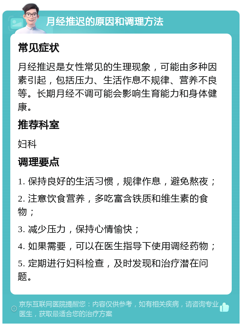 月经推迟的原因和调理方法 常见症状 月经推迟是女性常见的生理现象，可能由多种因素引起，包括压力、生活作息不规律、营养不良等。长期月经不调可能会影响生育能力和身体健康。 推荐科室 妇科 调理要点 1. 保持良好的生活习惯，规律作息，避免熬夜； 2. 注意饮食营养，多吃富含铁质和维生素的食物； 3. 减少压力，保持心情愉快； 4. 如果需要，可以在医生指导下使用调经药物； 5. 定期进行妇科检查，及时发现和治疗潜在问题。