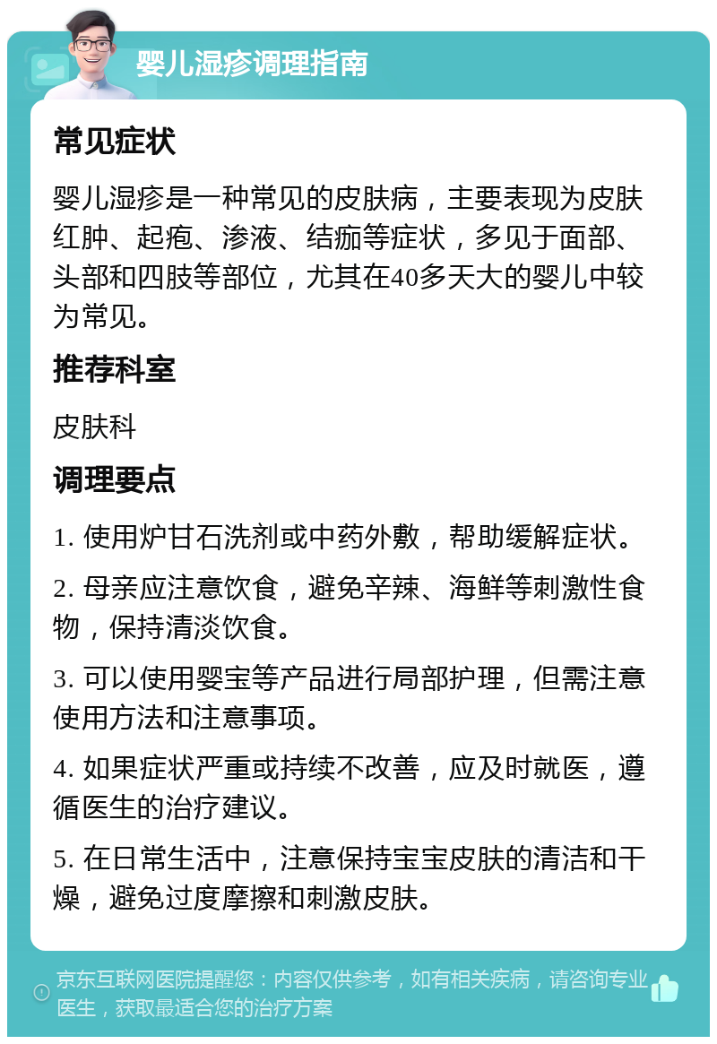 婴儿湿疹调理指南 常见症状 婴儿湿疹是一种常见的皮肤病，主要表现为皮肤红肿、起疱、渗液、结痂等症状，多见于面部、头部和四肢等部位，尤其在40多天大的婴儿中较为常见。 推荐科室 皮肤科 调理要点 1. 使用炉甘石洗剂或中药外敷，帮助缓解症状。 2. 母亲应注意饮食，避免辛辣、海鲜等刺激性食物，保持清淡饮食。 3. 可以使用婴宝等产品进行局部护理，但需注意使用方法和注意事项。 4. 如果症状严重或持续不改善，应及时就医，遵循医生的治疗建议。 5. 在日常生活中，注意保持宝宝皮肤的清洁和干燥，避免过度摩擦和刺激皮肤。