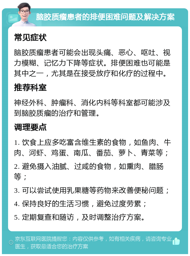 脑胶质瘤患者的排便困难问题及解决方案 常见症状 脑胶质瘤患者可能会出现头痛、恶心、呕吐、视力模糊、记忆力下降等症状。排便困难也可能是其中之一，尤其是在接受放疗和化疗的过程中。 推荐科室 神经外科、肿瘤科、消化内科等科室都可能涉及到脑胶质瘤的治疗和管理。 调理要点 1. 饮食上应多吃富含维生素的食物，如鱼肉、牛肉、河虾、鸡蛋、南瓜、番茄、萝卜、青菜等； 2. 避免摄入油腻、过咸的食物，如熏肉、腊肠等； 3. 可以尝试使用乳果糖等药物来改善便秘问题； 4. 保持良好的生活习惯，避免过度劳累； 5. 定期复查和随访，及时调整治疗方案。