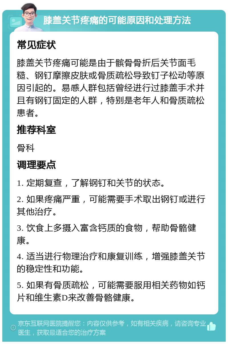 膝盖关节疼痛的可能原因和处理方法 常见症状 膝盖关节疼痛可能是由于髌骨骨折后关节面毛糙、钢钉摩擦皮肤或骨质疏松导致钉子松动等原因引起的。易感人群包括曾经进行过膝盖手术并且有钢钉固定的人群，特别是老年人和骨质疏松患者。 推荐科室 骨科 调理要点 1. 定期复查，了解钢钉和关节的状态。 2. 如果疼痛严重，可能需要手术取出钢钉或进行其他治疗。 3. 饮食上多摄入富含钙质的食物，帮助骨骼健康。 4. 适当进行物理治疗和康复训练，增强膝盖关节的稳定性和功能。 5. 如果有骨质疏松，可能需要服用相关药物如钙片和维生素D来改善骨骼健康。