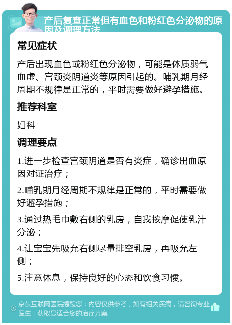 产后复查正常但有血色和粉红色分泌物的原因及调理方法 常见症状 产后出现血色或粉红色分泌物，可能是体质弱气血虚、宫颈炎阴道炎等原因引起的。哺乳期月经周期不规律是正常的，平时需要做好避孕措施。 推荐科室 妇科 调理要点 1.进一步检查宫颈阴道是否有炎症，确诊出血原因对证治疗； 2.哺乳期月经周期不规律是正常的，平时需要做好避孕措施； 3.通过热毛巾敷右侧的乳房，自我按摩促使乳汁分泌； 4.让宝宝先吸允右侧尽量排空乳房，再吸允左侧； 5.注意休息，保持良好的心态和饮食习惯。