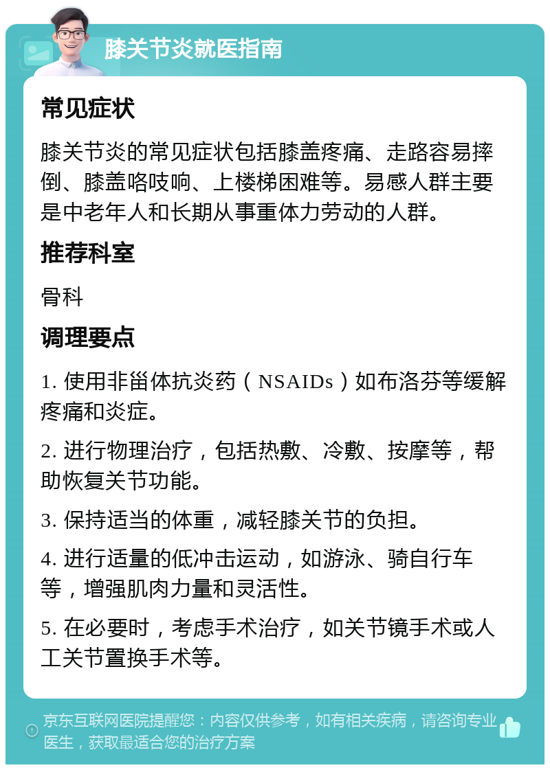 膝关节炎就医指南 常见症状 膝关节炎的常见症状包括膝盖疼痛、走路容易摔倒、膝盖咯吱响、上楼梯困难等。易感人群主要是中老年人和长期从事重体力劳动的人群。 推荐科室 骨科 调理要点 1. 使用非甾体抗炎药（NSAIDs）如布洛芬等缓解疼痛和炎症。 2. 进行物理治疗，包括热敷、冷敷、按摩等，帮助恢复关节功能。 3. 保持适当的体重，减轻膝关节的负担。 4. 进行适量的低冲击运动，如游泳、骑自行车等，增强肌肉力量和灵活性。 5. 在必要时，考虑手术治疗，如关节镜手术或人工关节置换手术等。