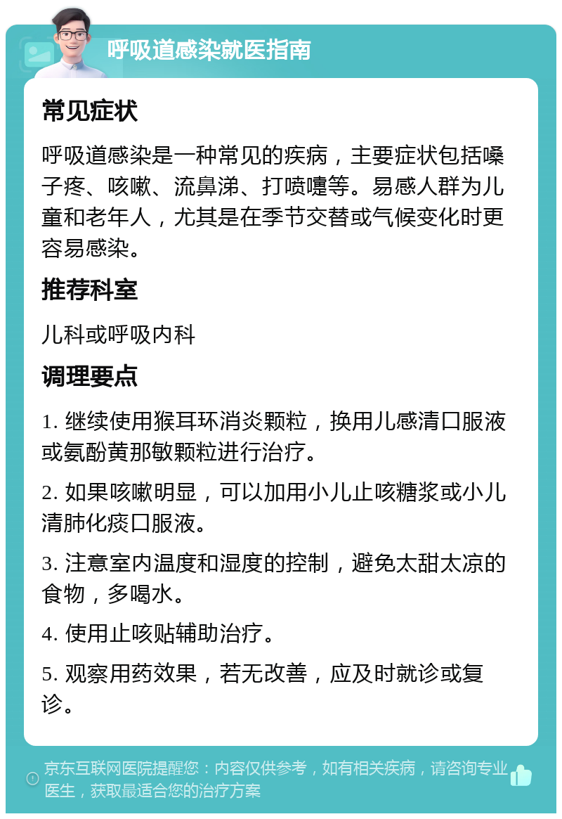 呼吸道感染就医指南 常见症状 呼吸道感染是一种常见的疾病，主要症状包括嗓子疼、咳嗽、流鼻涕、打喷嚏等。易感人群为儿童和老年人，尤其是在季节交替或气候变化时更容易感染。 推荐科室 儿科或呼吸内科 调理要点 1. 继续使用猴耳环消炎颗粒，换用儿感清口服液或氨酚黄那敏颗粒进行治疗。 2. 如果咳嗽明显，可以加用小儿止咳糖浆或小儿清肺化痰口服液。 3. 注意室内温度和湿度的控制，避免太甜太凉的食物，多喝水。 4. 使用止咳贴辅助治疗。 5. 观察用药效果，若无改善，应及时就诊或复诊。