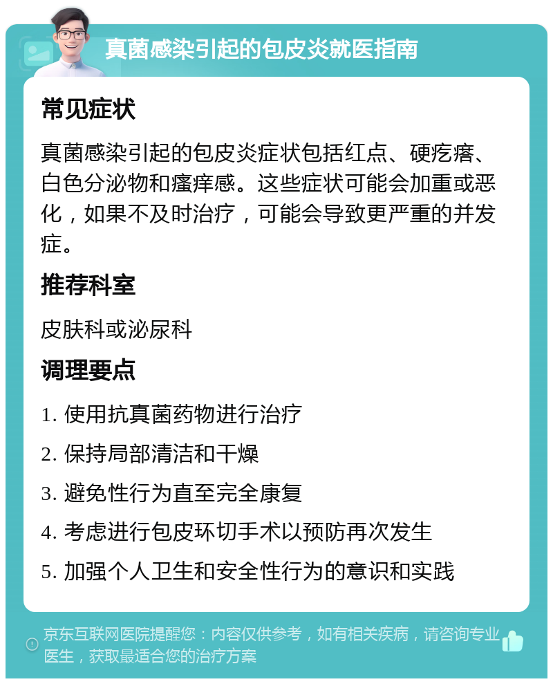 真菌感染引起的包皮炎就医指南 常见症状 真菌感染引起的包皮炎症状包括红点、硬疙瘩、白色分泌物和瘙痒感。这些症状可能会加重或恶化，如果不及时治疗，可能会导致更严重的并发症。 推荐科室 皮肤科或泌尿科 调理要点 1. 使用抗真菌药物进行治疗 2. 保持局部清洁和干燥 3. 避免性行为直至完全康复 4. 考虑进行包皮环切手术以预防再次发生 5. 加强个人卫生和安全性行为的意识和实践