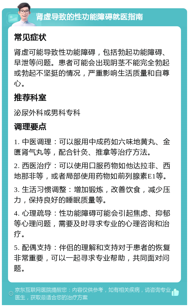 肾虚导致的性功能障碍就医指南 常见症状 肾虚可能导致性功能障碍，包括勃起功能障碍、早泄等问题。患者可能会出现阴茎不能完全勃起或勃起不坚挺的情况，严重影响生活质量和自尊心。 推荐科室 泌尿外科或男科专科 调理要点 1. 中医调理：可以服用中成药如六味地黄丸、金匮肾气丸等，配合针灸、推拿等治疗方法。 2. 西医治疗：可以使用口服药物如他达拉非、西地那非等，或者局部使用药物如前列腺素E1等。 3. 生活习惯调整：增加锻炼，改善饮食，减少压力，保持良好的睡眠质量等。 4. 心理疏导：性功能障碍可能会引起焦虑、抑郁等心理问题，需要及时寻求专业的心理咨询和治疗。 5. 配偶支持：伴侣的理解和支持对于患者的恢复非常重要，可以一起寻求专业帮助，共同面对问题。