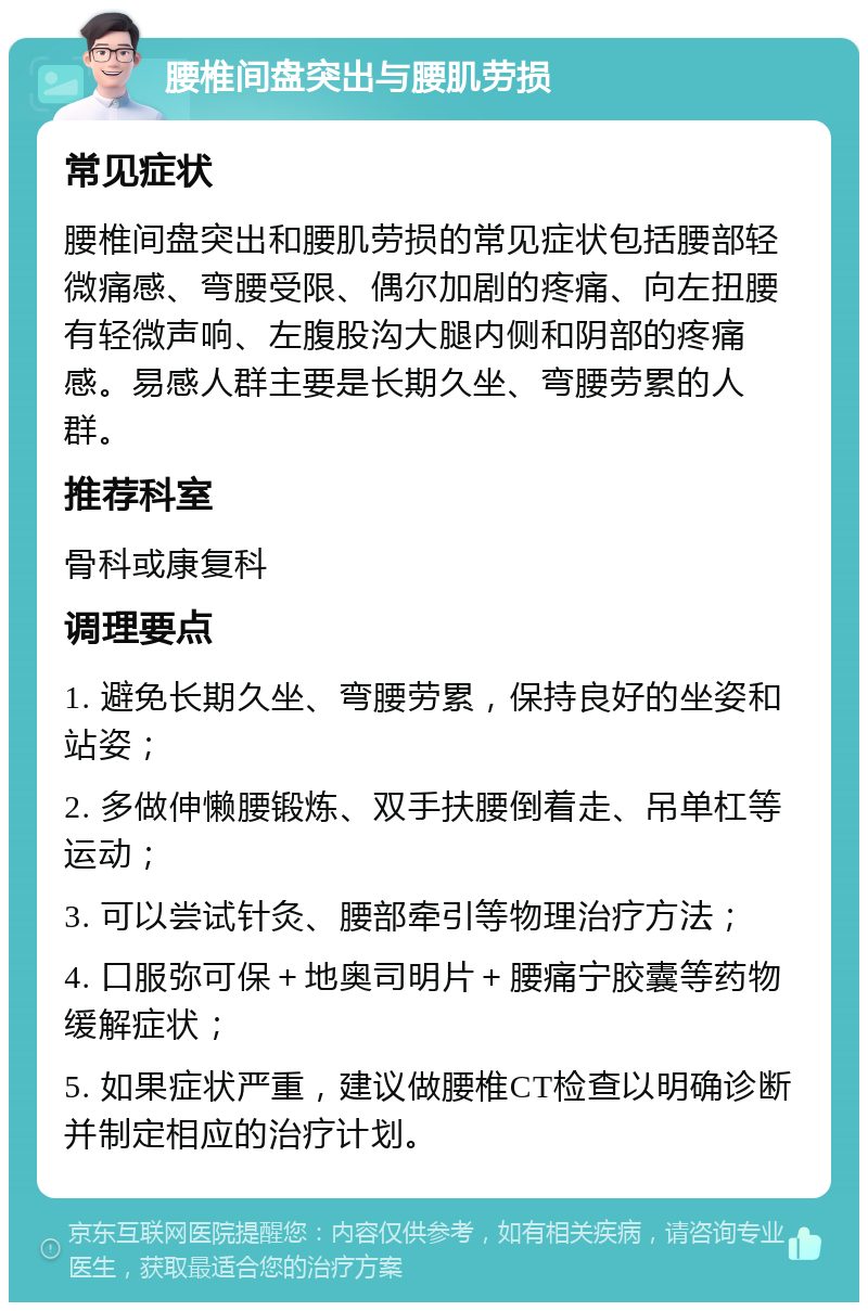 腰椎间盘突出与腰肌劳损 常见症状 腰椎间盘突出和腰肌劳损的常见症状包括腰部轻微痛感、弯腰受限、偶尔加剧的疼痛、向左扭腰有轻微声响、左腹股沟大腿内侧和阴部的疼痛感。易感人群主要是长期久坐、弯腰劳累的人群。 推荐科室 骨科或康复科 调理要点 1. 避免长期久坐、弯腰劳累，保持良好的坐姿和站姿； 2. 多做伸懒腰锻炼、双手扶腰倒着走、吊单杠等运动； 3. 可以尝试针灸、腰部牵引等物理治疗方法； 4. 口服弥可保＋地奥司明片＋腰痛宁胶囊等药物缓解症状； 5. 如果症状严重，建议做腰椎CT检查以明确诊断并制定相应的治疗计划。