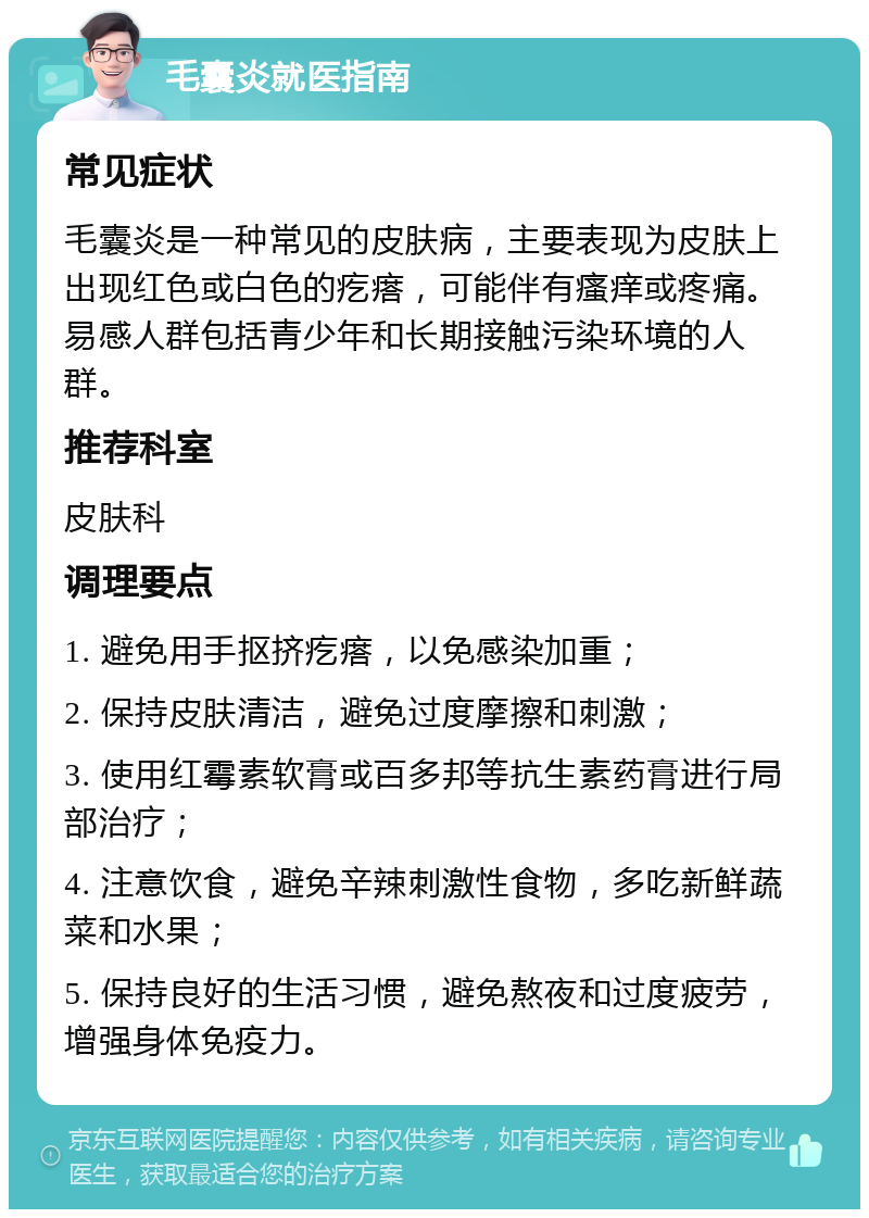 毛囊炎就医指南 常见症状 毛囊炎是一种常见的皮肤病，主要表现为皮肤上出现红色或白色的疙瘩，可能伴有瘙痒或疼痛。易感人群包括青少年和长期接触污染环境的人群。 推荐科室 皮肤科 调理要点 1. 避免用手抠挤疙瘩，以免感染加重； 2. 保持皮肤清洁，避免过度摩擦和刺激； 3. 使用红霉素软膏或百多邦等抗生素药膏进行局部治疗； 4. 注意饮食，避免辛辣刺激性食物，多吃新鲜蔬菜和水果； 5. 保持良好的生活习惯，避免熬夜和过度疲劳，增强身体免疫力。